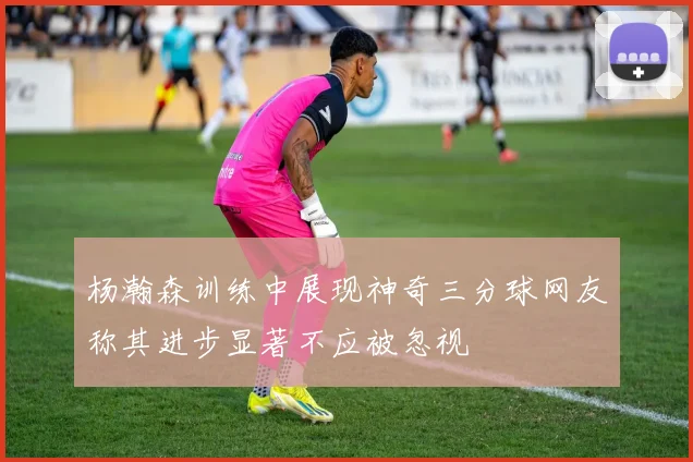 杨瀚森训练中展现神奇三分球网友称其进步显著不应被忽视