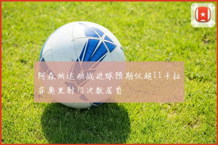 阿森纳运动战进球预期仅超11卡拉菲奥里射门次数居首