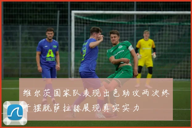 维尔茨国家队表现出色助攻两次终于摆脱萨拉赫展现真实实力