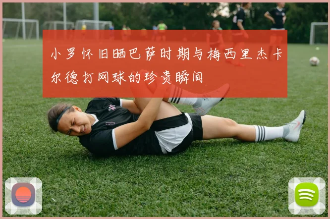 小罗怀旧晒巴萨时期与梅西里杰卡尔德打网球的珍贵瞬间