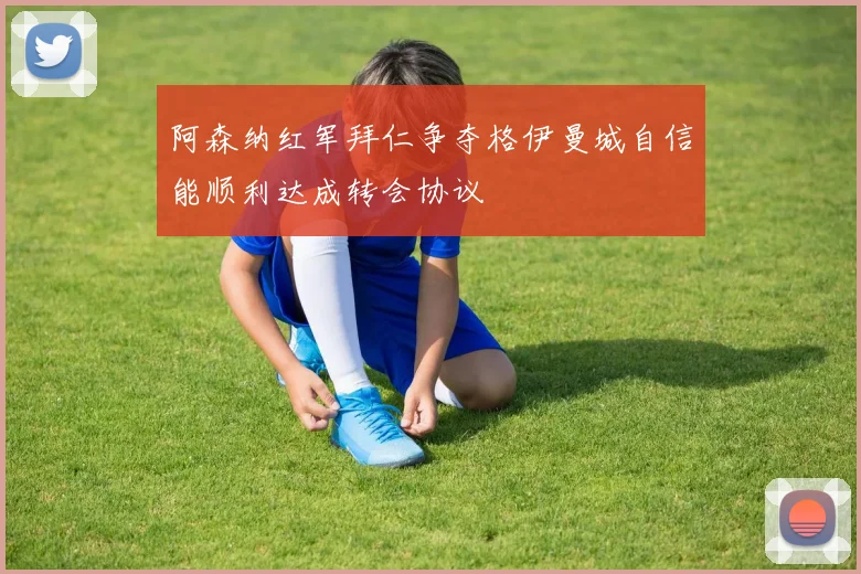 阿森纳红军拜仁争夺格伊曼城自信能顺利达成转会协议