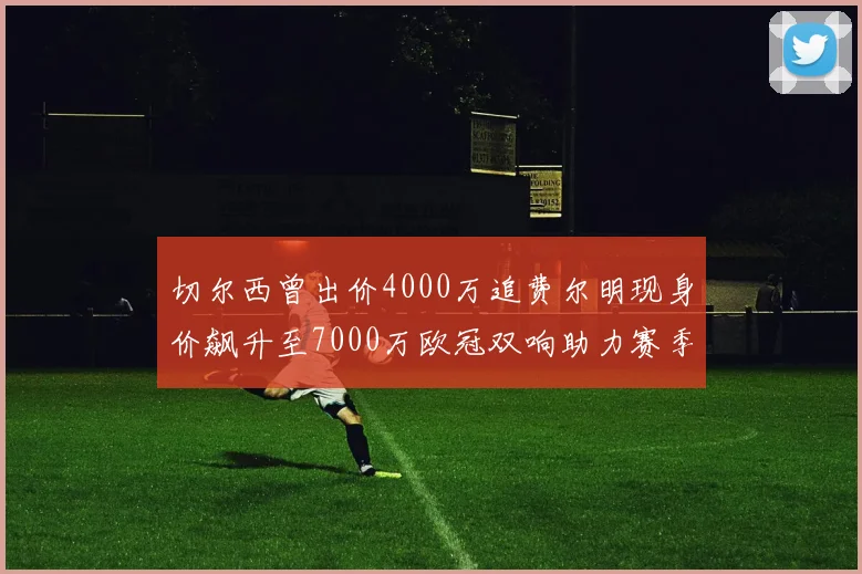 切尔西曾出价4000万追费尔明现身价飙升至7000万欧冠双响助力赛季双10