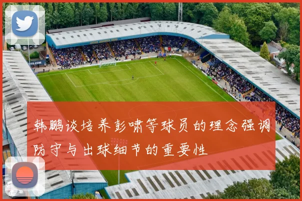 韩鹏谈培养彭啸等球员的理念强调防守与出球细节的重要性