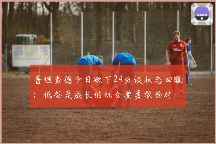 普理查德今日砍下24分谈状态回暖：低谷是成长的机会要勇敢面对