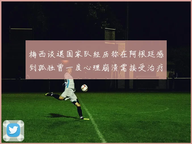 梅西谈退国家队经历称在阿根廷感到孤独曾一度心理崩溃需接受治疗