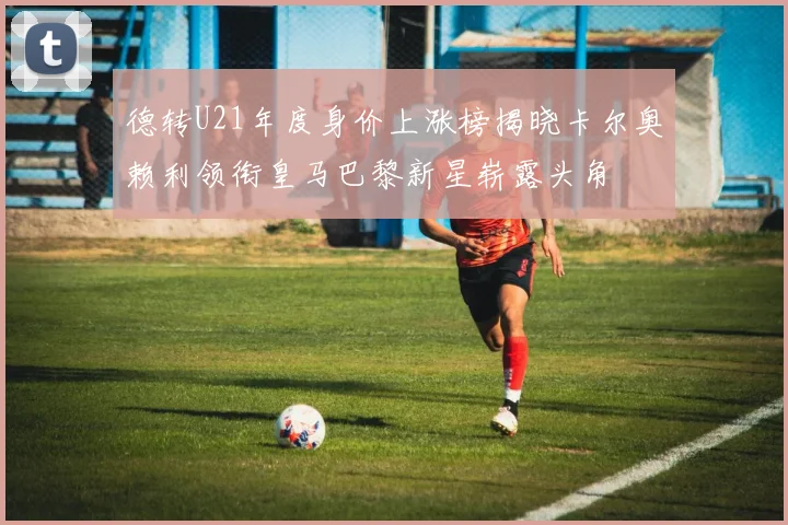 德转U21年度身价上涨榜揭晓卡尔奥赖利领衔皇马巴黎新星崭露头角