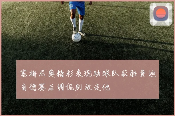 塞梅尼奥精彩表现助球队获胜费迪南德赛后调侃别放走他