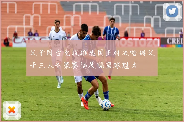 父子同台竞技雄鹿国王对决哈姆父子三人齐聚赛场展现篮球魅力