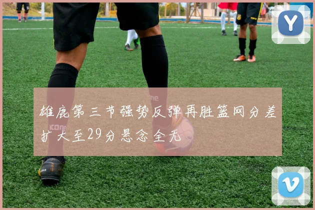 雄鹿第三节强势反弹再胜篮网分差扩大至29分悬念全无