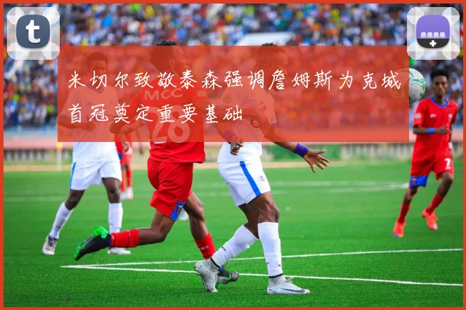 米切尔致敬泰森强调詹姆斯为克城首冠奠定重要基础