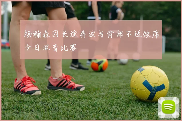 杨瀚森因长途奔波与背部不适缺席今日混音比赛