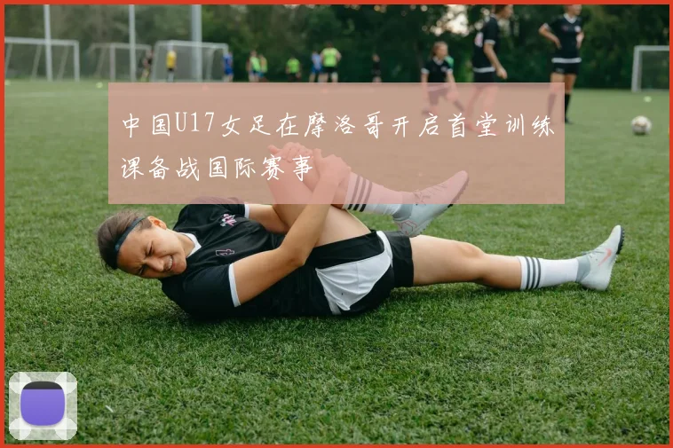 中国U17女足在摩洛哥开启首堂训练课备战国际赛事