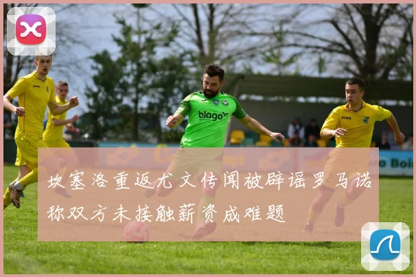 坎塞洛重返尤文传闻被辟谣罗马诺称双方未接触薪资成难题