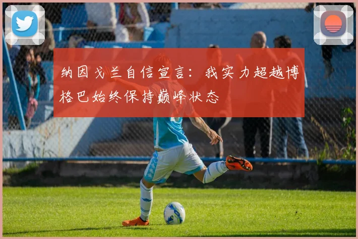 纳因戈兰自信宣言：我实力超越博格巴始终保持巅峰状态