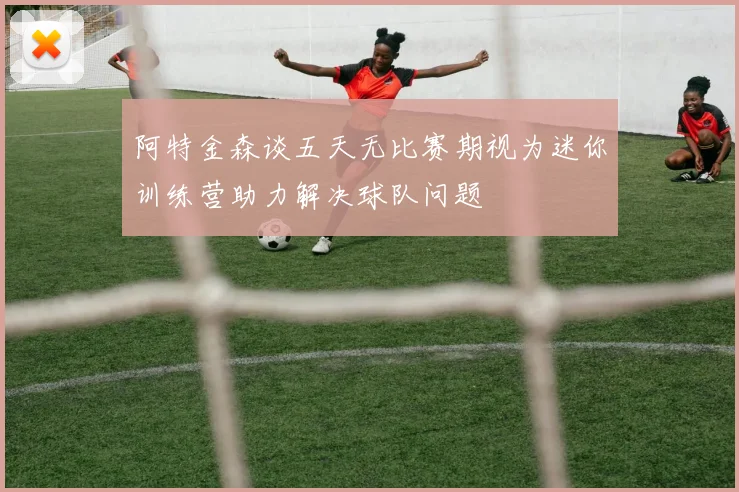 阿特金森谈五天无比赛期视为迷你训练营助力解决球队问题