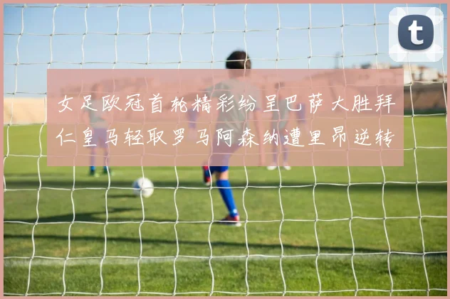女足欧冠首轮精彩纷呈巴萨大胜拜仁皇马轻取罗马阿森纳遭里昂逆转
