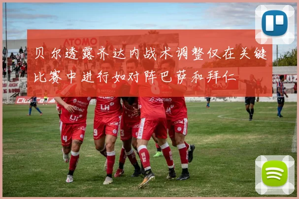 贝尔透露齐达内战术调整仅在关键比赛中进行如对阵巴萨和拜仁