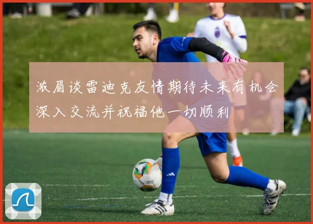 浓眉谈雷迪克友情期待未来有机会深入交流并祝福他一切顺利