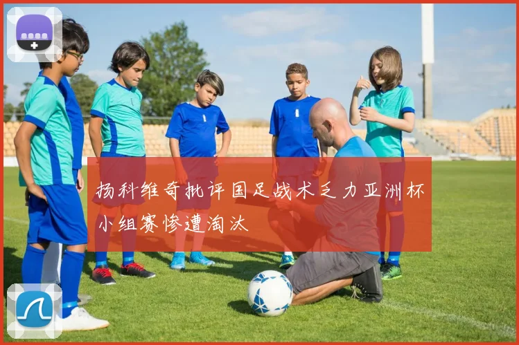 扬科维奇批评国足战术乏力亚洲杯小组赛惨遭淘汰