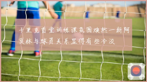 卡里克首堂训练课氛围焕然一新阿莫林与球员关系显得有些冷淡