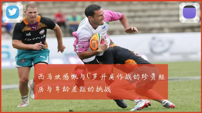西马坎感慨与C罗并肩作战的珍贵经历与年龄差距的挑战