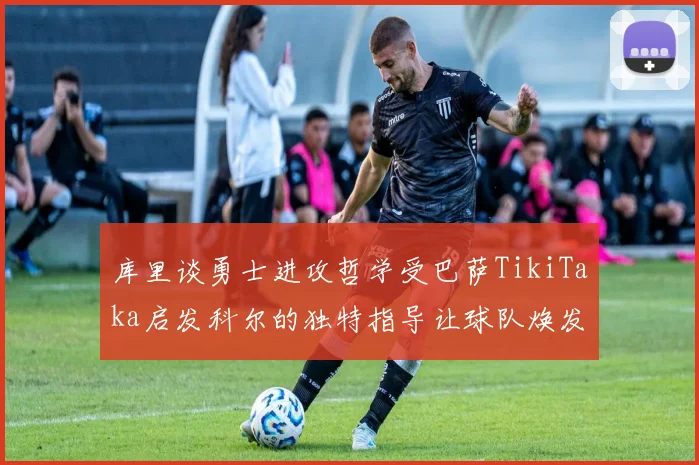 库里谈勇士进攻哲学受巴萨TikiTaka启发科尔的独特指导让球队焕发新生