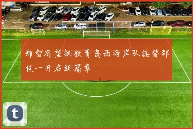 郑智有望执教青岛西海岸队接替邵佳一开启新篇章