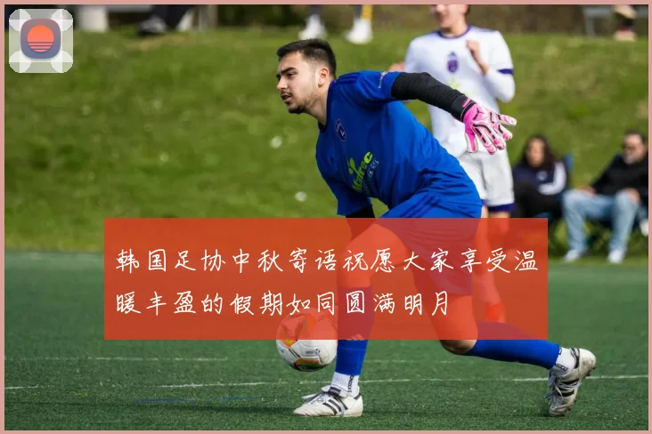 韩国足协中秋寄语祝愿大家享受温暖丰盈的假期如同圆满明月